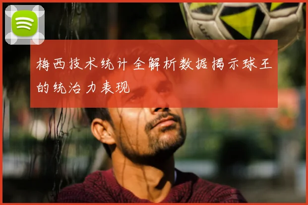 梅西技术统计全解析数据揭示球王的统治力表现