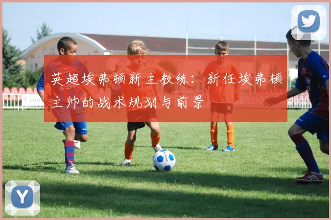 英超埃弗顿新主教练:新任埃弗顿主帅的战术规划与前景