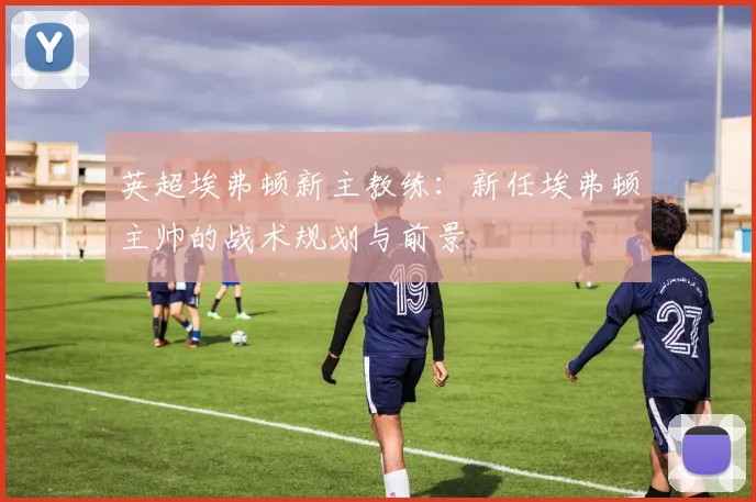 英超埃弗顿新主教练:新任埃弗顿主帅的战术规划与前景