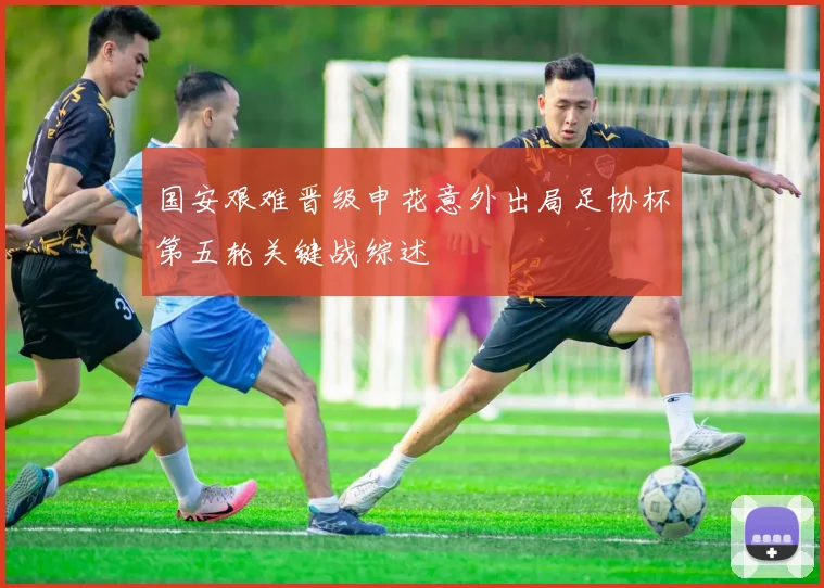 国安艰难晋级申花意外出局足协杯第五轮关键战综述